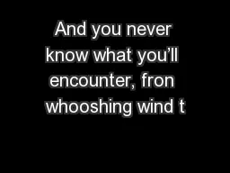 And you never know what you’ll encounter, fron whooshing wind t