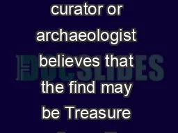 What happens if the find is Treasure If the Finds Liaison Officer museum curator or archaeologist believes that the find may be Treasure they will inform the British Museum or the National Museums  a