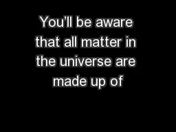 You’ll be aware that all matter in the universe are made up of