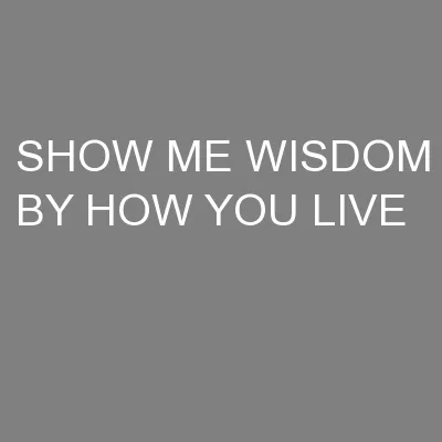 SHOW ME WISDOM BY HOW YOU LIVE