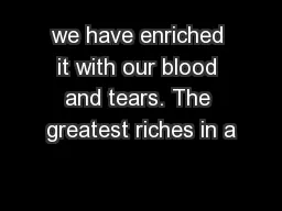 we have enriched it with our blood and tears. The greatest riches in a