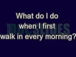 What do I do when I first walk in every morning?