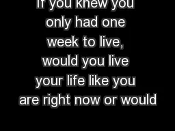If you knew you only had one week to live, would you live your life like you are right now or would