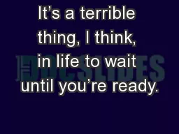 It’s a terrible thing, I think, in life to wait until you’re ready.