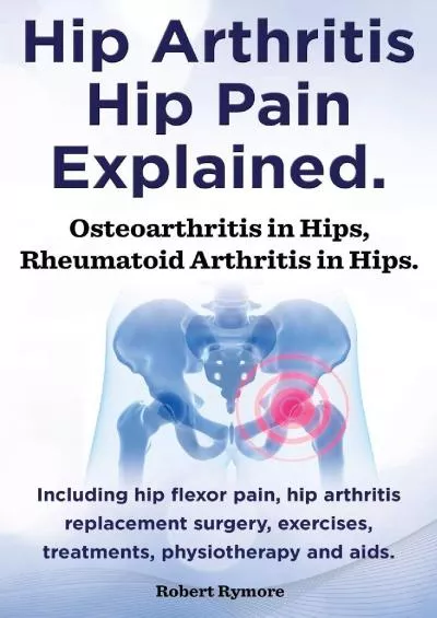 (EBOOK)-Hip Arthritis, Hip Pain Explained. Osteoarthritis in Hips, Rheumatoid Arthritis in Hips. Including Hip Arthritis Surgery, ...