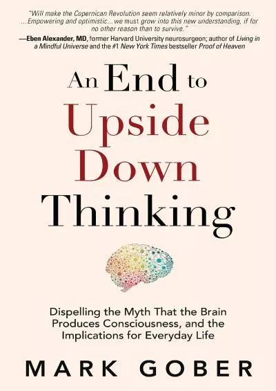 (DOWNLOAD)-An End to Upside Down Thinking: Dispelling the Myth That the Brain Produces Consciousness, and the Implications for Everyd...