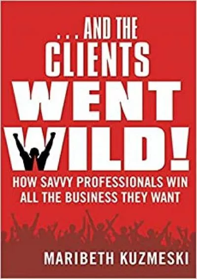 ...And the Clients Went Wild How Savvy Professionals Win All the Business They Want