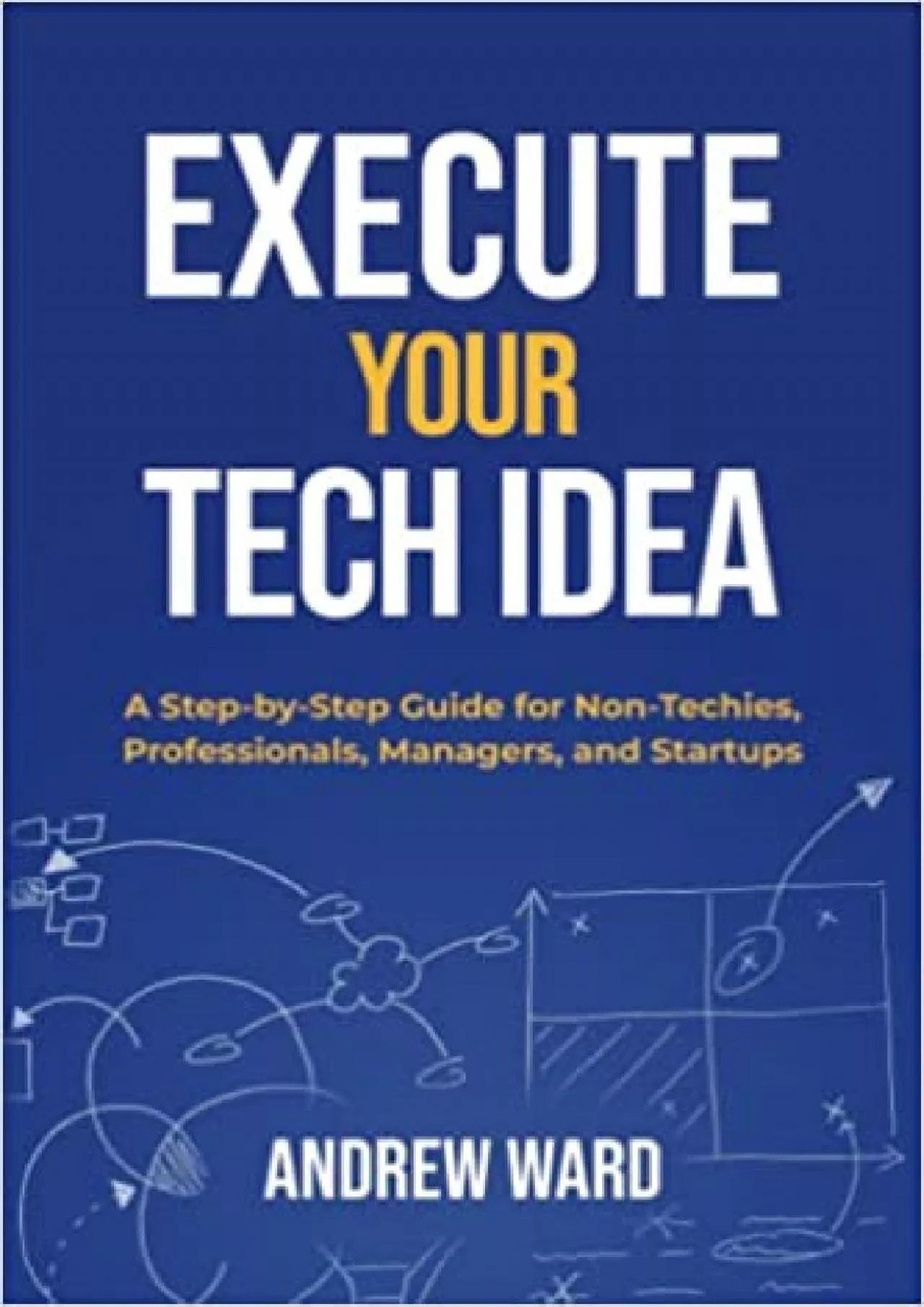 Execute Your Tech Idea: A Step by Step Guide for Non-Techies, Professionals, Managers,