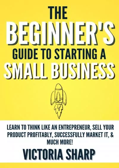 The Beginner\'s Guide to Starting a Small Business : Learn to Think like an Entrepreneur, Sell your Service or Product Profitably, Successfully Market it, & much more
